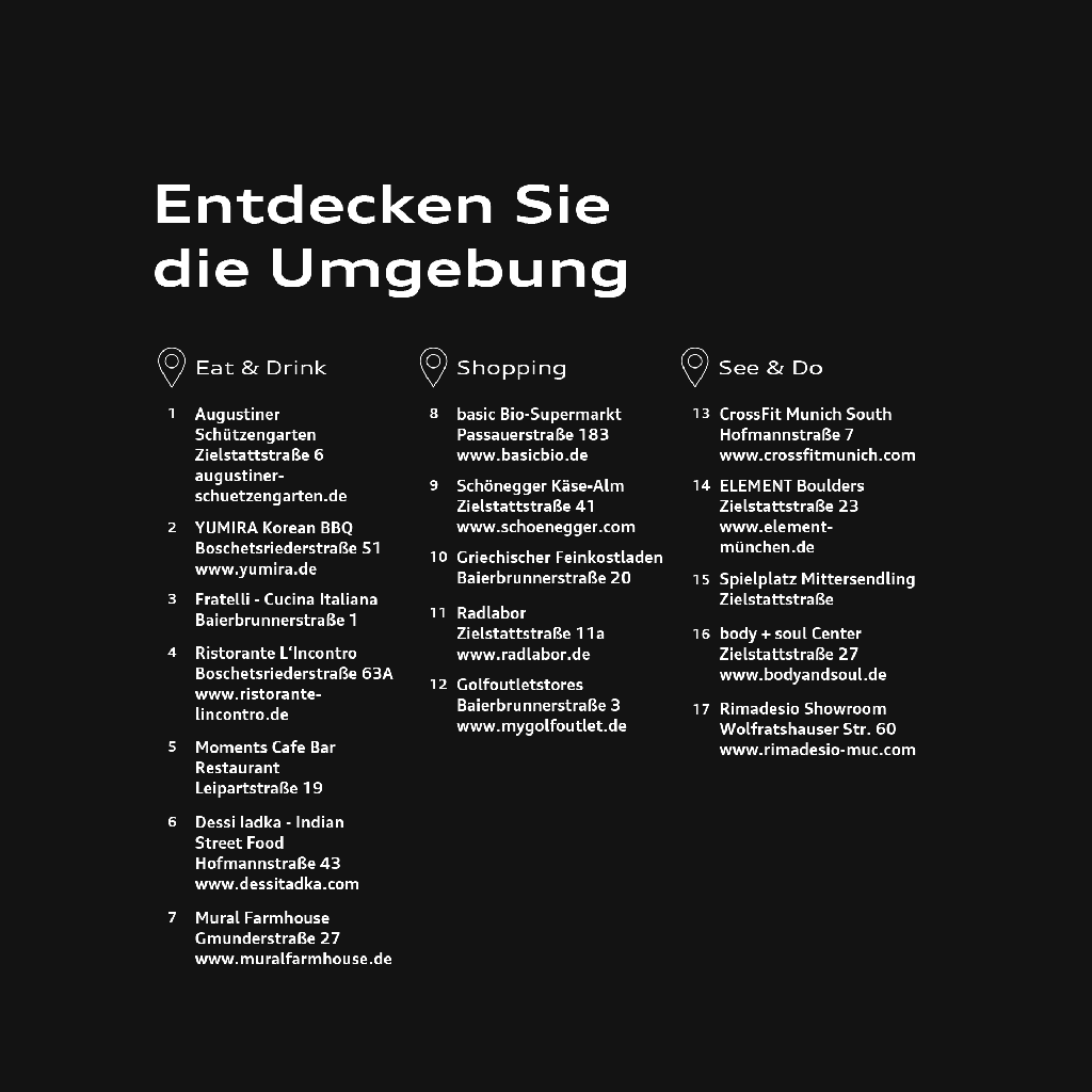Grafik mit der Überschrift „Entdecken Sie die Umgebung“ zeigt 17 Ziele rund um den Standort, unterteilt in die Bereiche Eat & Drink, Shopping sowie See & Do. Im Bereich Eat & Drink: 1 Augustiner Schützengarten, Zielstattstraße 6, augustiner-schuetzengarten.de; 2 YUMIRA Korean BBQ, Boschetsriederstraße 51, yumira.de; 3 Fratelli – Cucina Italiana, Baierbrunnerstraße 1; 4 Ristorante L’Incontro, Boschetsriederstraße 63A, ristorante-lincontro.de; 5 Moments Cafe Bar Restaurant, Leipartstraße 19; 6 Dessi Iadka – Indian Street Food, Hofmannstraße 43, dessiitadka.com; 7 Mural Farmhouse, Gmunderstraße 27, muralfarmhouse.de. Im Bereich Shopping: 8 basic Bio-Supermarkt, Passauerstraße 183, basicbio.de; 9 Schönegger Käse-Alm, Zielstattstraße 41, schoenegger.com; 10 Griechischer Feinkostladen, Baierbrunnerstraße 20; 11 Radlabor, Zielstattstraße 11a, radlabor.de; 12 Golfoutletstores, Baierbrunnerstraße 3, mygolfoutlet.de. Im Bereich See & Do: 13 CrossFit Munich South, Hofmannstraße 7, crossfitmunich.com; 14 ELEMENT Boulders, Zielstattstraße 23, element-muenchen.de; 15 Spielplatz Mittersendling, Zielstattstraße; 16 body + soul Center, Zielstattstraße 27, bodyandsoul.de; 17 Rimadesio Showroom, Wolfratshauser Straße 60, rimadesio-muc.com.