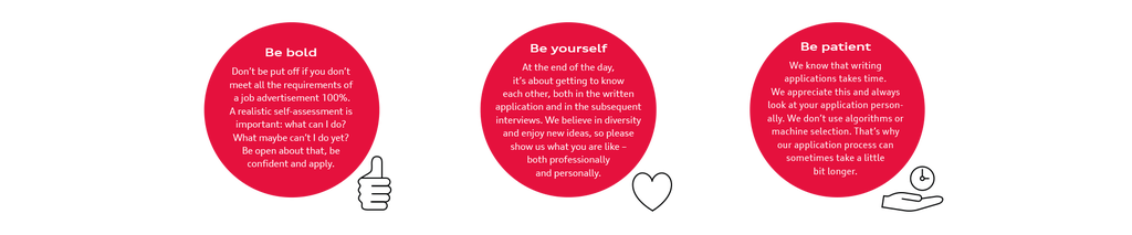 Be bold Don't be put off if you don't meet all the requirements of a job advertisement 100%. A realistic self-assessment is important: what can I do? What maybe can't I do yet? Be open about that, be confident and apply. Be yourself At the end of the day, it's about getting to know each other, both in the written application and in the subsequent interviews. We believe in diversity and enjoy new ideas, so please show us what you are like - both professionally and personally. Be patient We know that writing applications takes time. We appreciate this and always look at your application person-ally. We don't use algorithms or machine selection. That's why our application process can sometimes take a little bit longer.