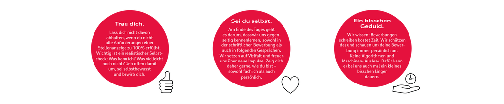 Trau dich. Lass dich nicht davon abhalten, wenn du nicht alle Anforderungen einer Stellenanzeige zu 100% erfüllst. Wichtig ist ein realistischer Selbstcheck: Was kann ich? Was vielleicht noch nicht? Geh offen damit um, sei selbstbewusst und bewirb dich.  Sei du selbst. Am Ende des Tages geht es darum, dass wir uns gegenseitig kennenlernen, sowohl in der schriftlichen Bewerbung als auch in folgenden Gesprächen. Wir setzen auf Vielfalt und freuen uns über neue Impulse. Zeig dich daher gerne, wie du bist – sowohl fachlich als auch persönlich. Ein bisschen Geduld. Wir wissen: Bewerbungen schreiben kostet Zeit. Wir schätzen das und schauen uns deine Bewerbung immer persönlich an. Keine Algorithmen und Maschinen- Auslese. Dafür kann es bei uns auch mal ein kleines bisschen länger dauern.