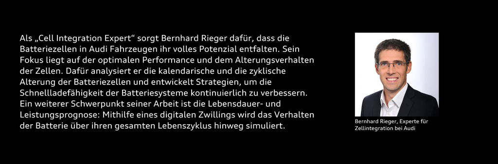 Portrait von Bernhard Rieger mit dem Text: Als „Cell Integration Expert“ sorgt Bernhard Rieger dafür, dass die Batteriezellen in Audi Fahrzeugen ihr volles Potenzial entfalten. Sein Fokus liegt auf der optimalen Performance und dem Alterungsverhalten der Zellen. Dafür analysiert er die kalendarische und die zyklische Alterung der Batteriezellen und entwickelt Strategien, um die Schnellladefähigkeit der Batteriesysteme kontinuierlich zu verbessern. Ein weiterer Schwerpunkt seiner Arbeit ist die Lebensdauer- und Leistungsprognose: Mithilfe eines digitalen Zwillings wird das Verhalten der Batterie über ihren gesamten Lebenszyklus hinweg simuliert.